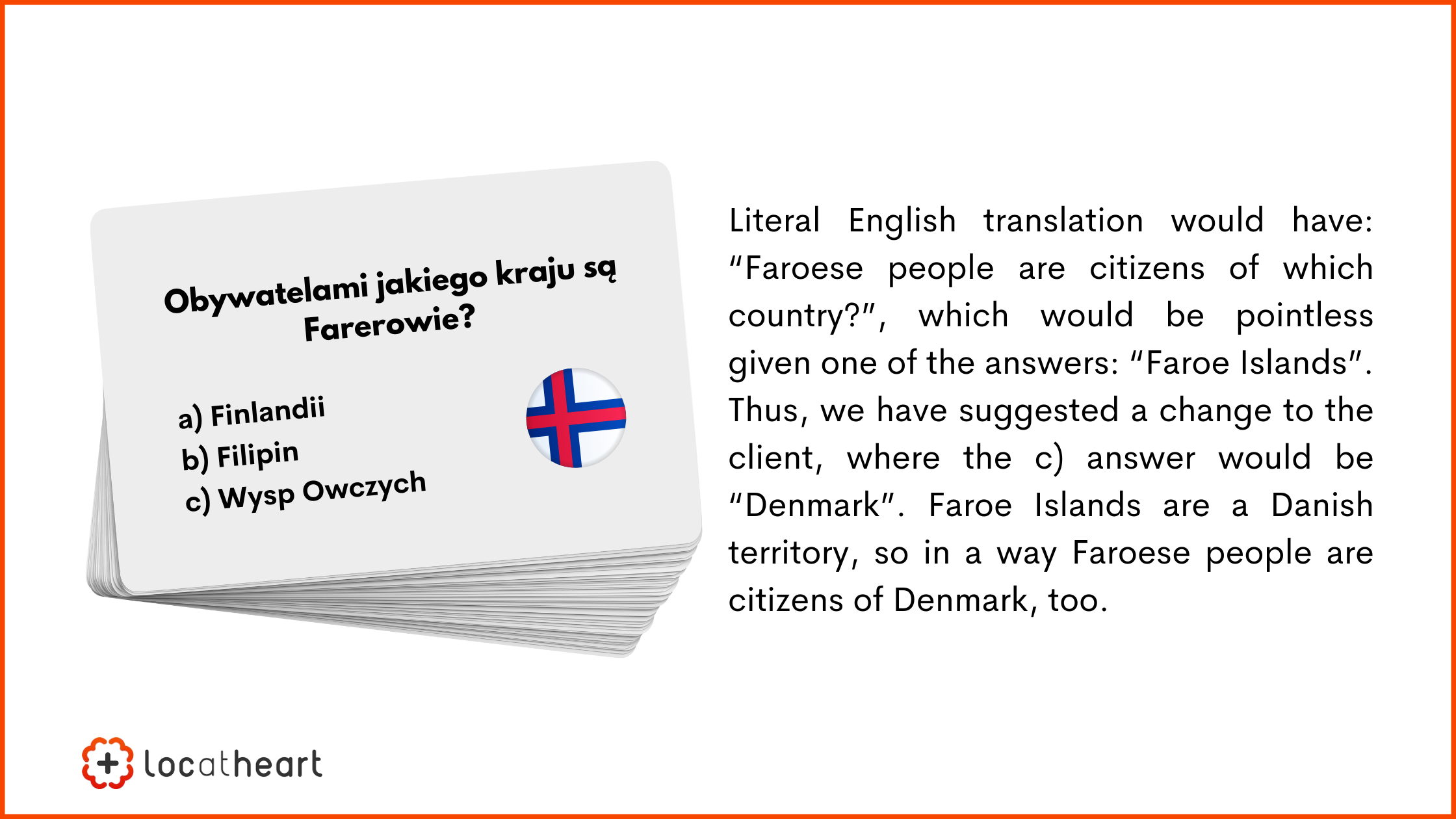 board and card games translation: Literal English translation would have: “Faroese people are citizens of which country?”, which would be pointless given one of the answers: “Faroe Islands”. Thus, we have suggested a change to the client, where the c) answer would be “Denmark”. Faroe Islands are a Danish territory, so in a way Faroese people are citizens of Denmark, too.