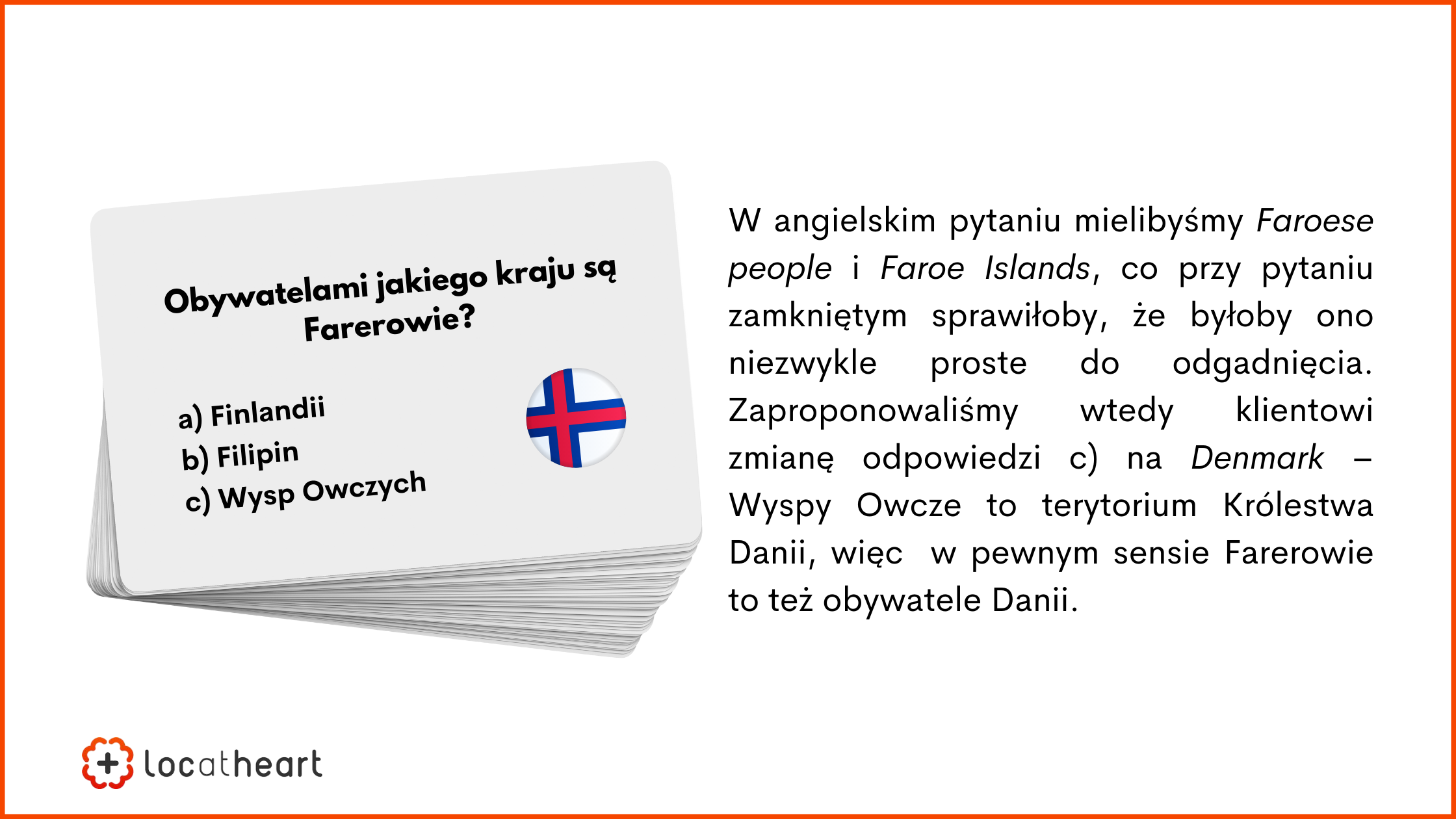 Tłumaczenie gier planszowych – przykład: W angielskim pytaniu mielibyśmy Faroese people i Faroe Islands, co przy pytaniu zamkniętym sprawiłoby, że byłoby ono niezwykle proste do odgadnięcia. Zaproponowaliśmy wtedy klientowi zmianę odpowiedzi c) na Denmark – Wyspy Owcze to terytorium Królestwa Danii, więc w pewnym sensie Farerowie to też obywatele Danii.