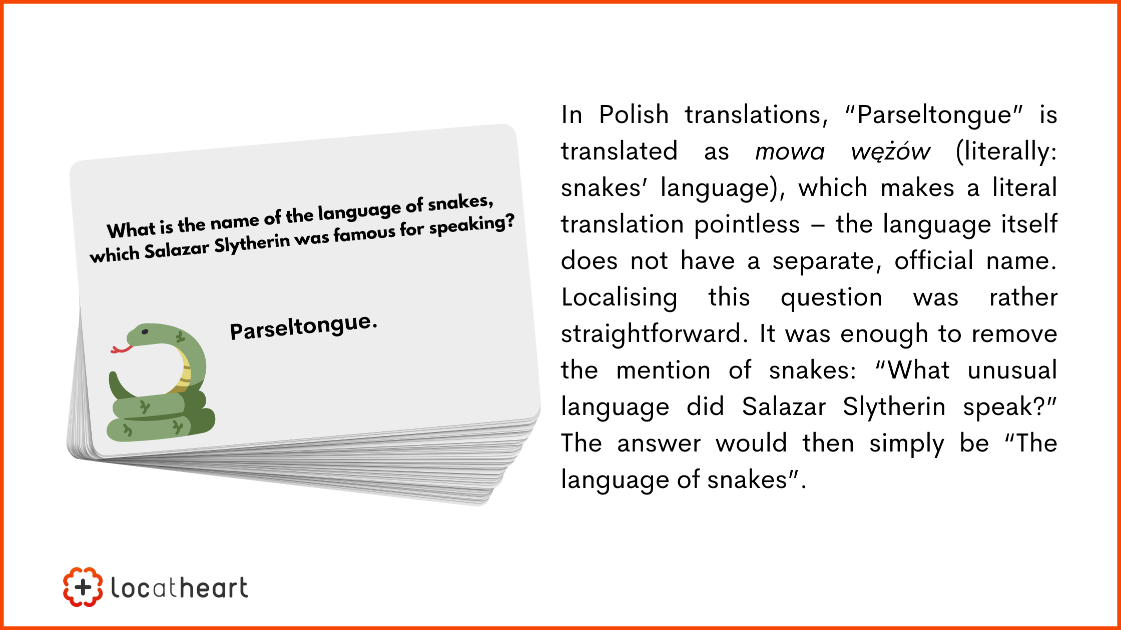 board and card games translation: In Polish translations, “Parseltongue” is translated as mowa wężów (literally: snakes’ language), which makes a literal translation pointless – the language itself does not have a separate, official name. Localising this question was rather straightforward. It was enough to remove the mention of snakes: “What unusual language did Salazar Slytherin speak?” The answer would then simply be “The language of snakes”.